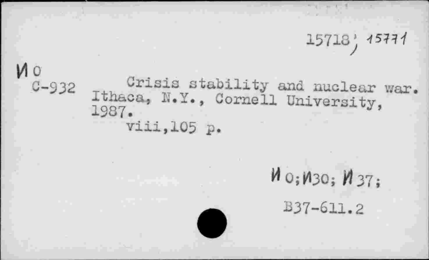 ﻿15718’ 4 57? 7
0 0
C-932
Crisis stability and nuclear war.
j<2Q&Ca*	Cornell University,
viii,105 p.
H 0;H30; ft 37;
BJ7-611.2